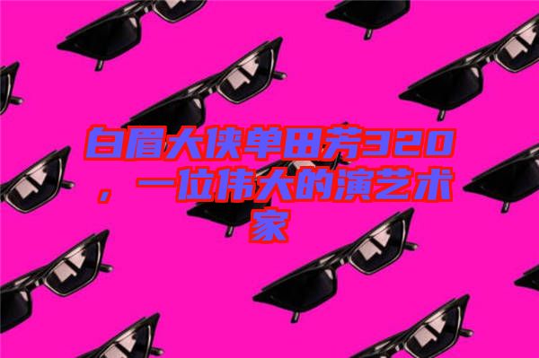 白眉大俠單田芳320，一位偉大的演藝術家