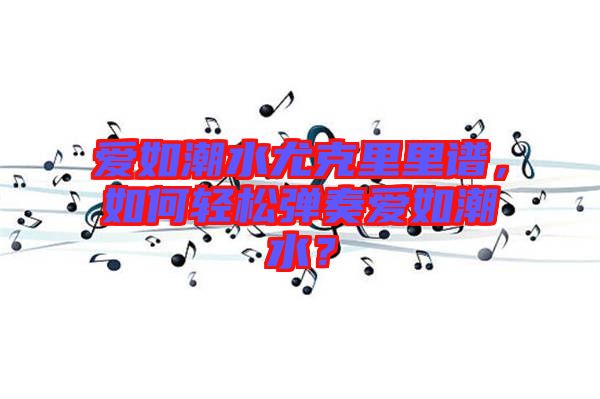 愛如潮水尤克里里譜，如何輕松彈奏愛如潮水？