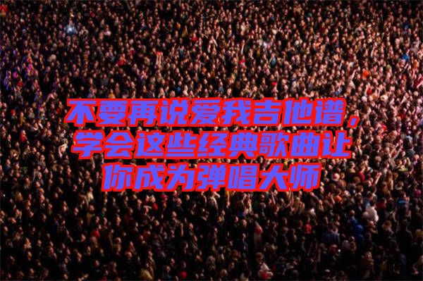 不要再說(shuō)愛(ài)我吉他譜，學(xué)會(huì)這些經(jīng)典歌曲讓你成為彈唱大師