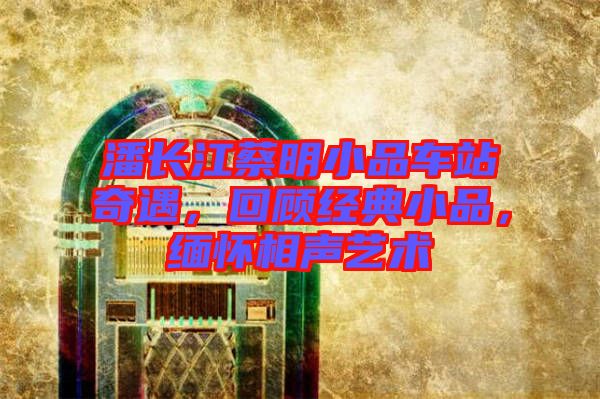 潘長江蔡明小品車站奇遇，回顧經(jīng)典小品，緬懷相聲藝術(shù)