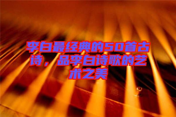 李白最經(jīng)典的50首古詩，品李白詩歌的藝術(shù)之美