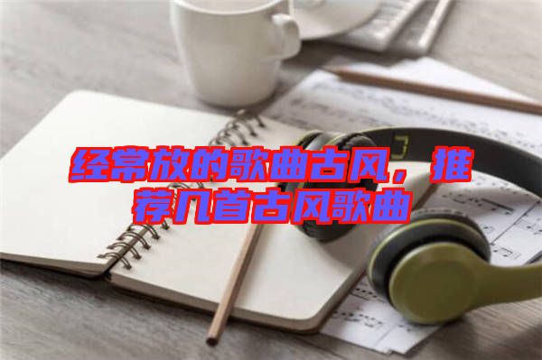 經(jīng)常放的歌曲古風，推薦幾首古風歌曲