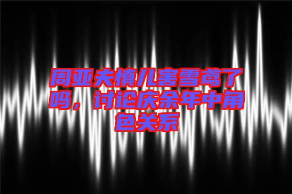 周亞夫慎兒害雪鳶了嗎，討論慶余年中角色關(guān)系