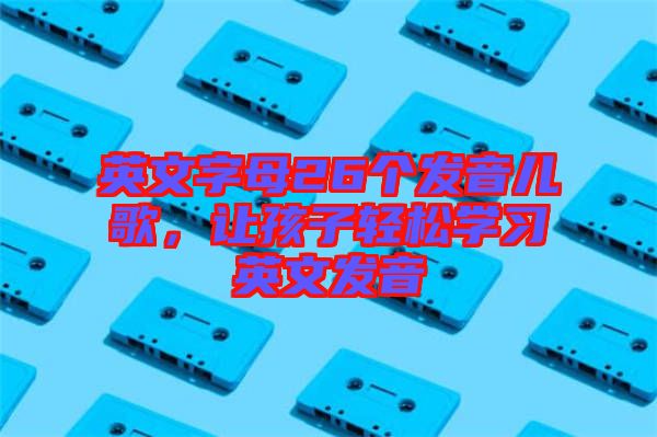 英文字母26個發(fā)音兒歌，讓孩子輕松學(xué)習(xí)英文發(fā)音