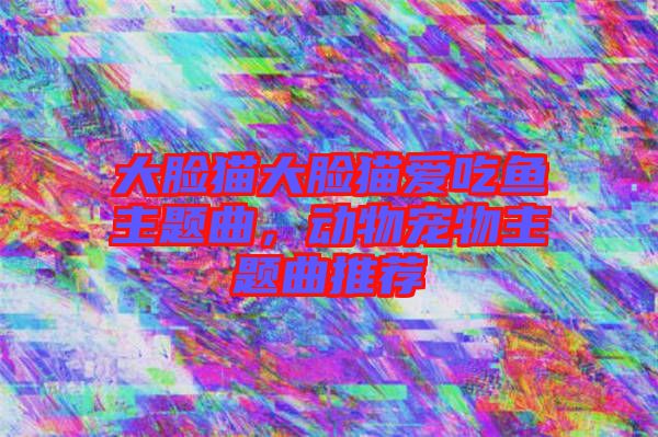大臉貓大臉貓愛吃魚主題曲，動物寵物主題曲推薦