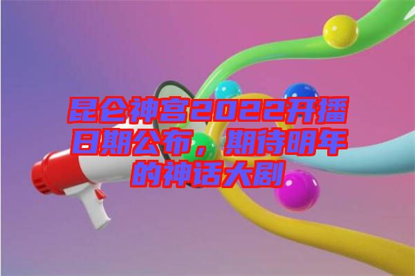 昆侖神宮2022開播日期公布，期待明年的神話大劇