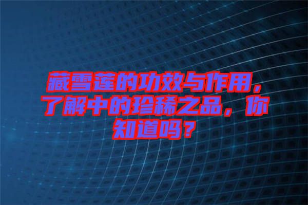 藏雪蓮的功效與作用，了解中的珍稀之品，你知道嗎？