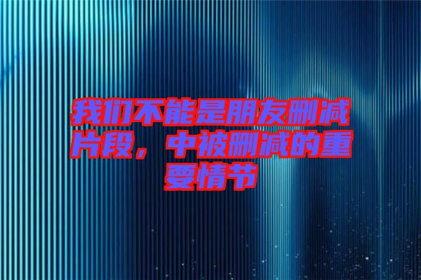 我們不能是朋友刪減片段，中被刪減的重要情節(jié)