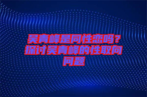 吳青峰是同性戀嗎？探討吳青峰的性取向問題