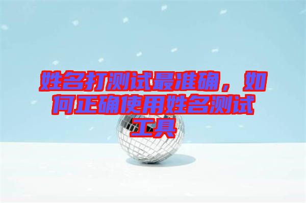 姓名打測(cè)試最準(zhǔn)確，如何正確使用姓名測(cè)試工具
