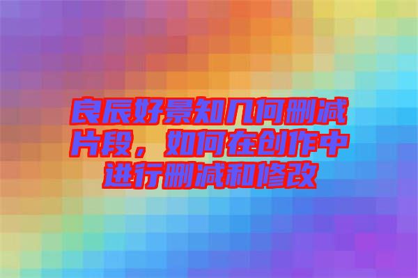 良辰好景知幾何刪減片段，如何在創(chuàng)作中進(jìn)行刪減和修改
