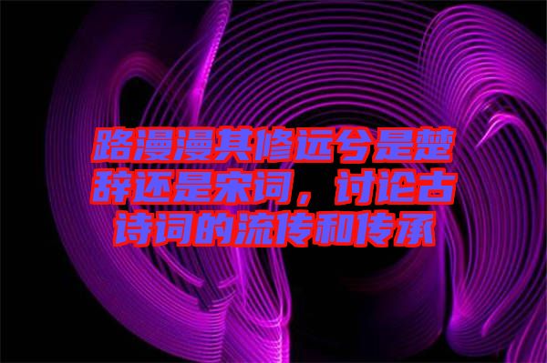 路漫漫其修遠(yuǎn)兮是楚辭還是宋詞，討論古詩詞的流傳和傳承