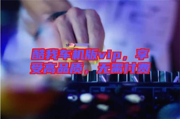 酷我車機(jī)版vip，享受高品質(zhì)，無需付費(fèi)