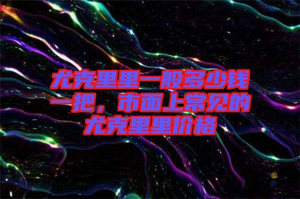 尤克里里一般多少錢一把，市面上常見的尤克里里價格