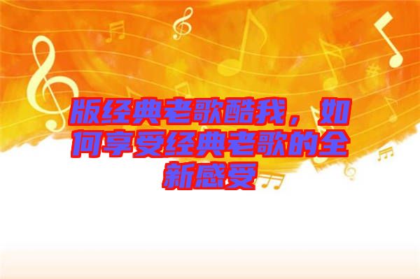 版經(jīng)典老歌酷我，如何享受經(jīng)典老歌的全新感受
