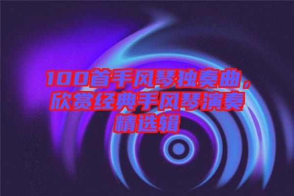 100首手風(fēng)琴獨(dú)奏曲，欣賞經(jīng)典手風(fēng)琴演奏精選輯