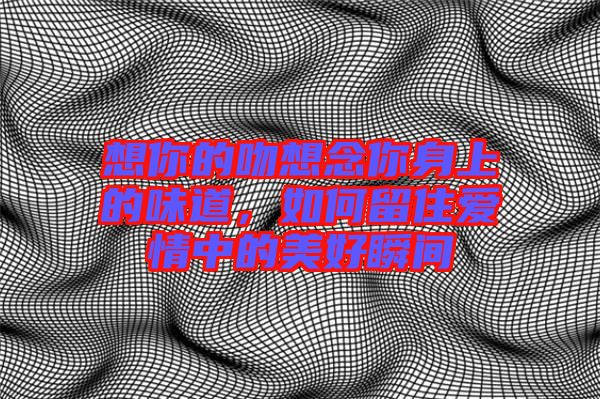 想你的吻想念你身上的味道，如何留住愛情中的美好瞬間