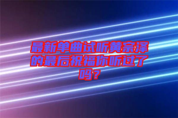 最新單曲試聽黃宗澤的最后祝福你聽過了嗎？