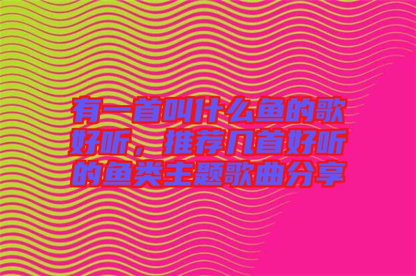 有一首叫什么魚的歌好聽，推薦幾首好聽的魚類主題歌曲分享