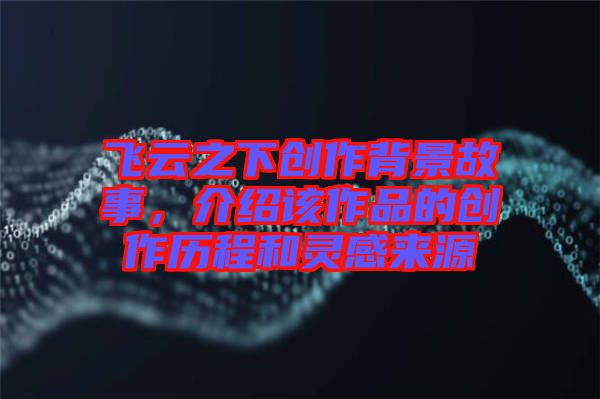 飛云之下創(chuàng)作背景故事，介紹該作品的創(chuàng)作歷程和靈感來(lái)源