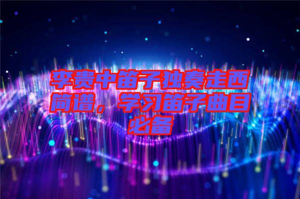 李貴中笛子獨(dú)奏走西簡(jiǎn)譜，學(xué)習(xí)笛子曲目必備
