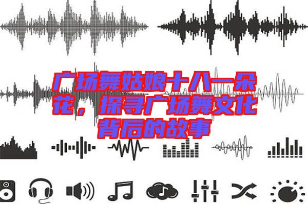 廣場舞姑娘十八一朵花，探尋廣場舞文化背后的故事