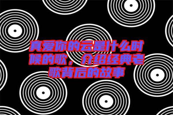 真愛(ài)你的云是什么時(shí)候的歌，介紹經(jīng)典老歌背后的故事