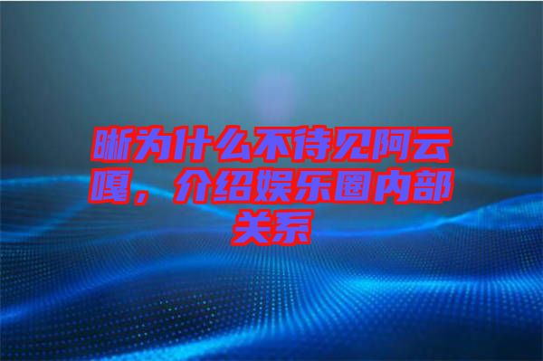 晰為什么不待見阿云嘎，介紹娛樂圈內(nèi)部關(guān)系