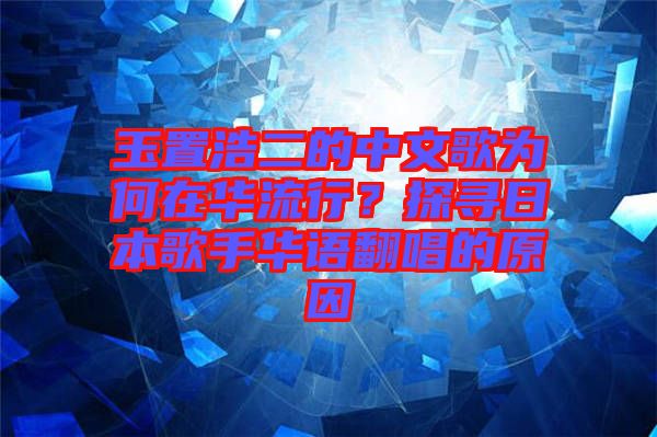 玉置浩二的中文歌為何在華流行？探尋日本歌手華語翻唱的原因