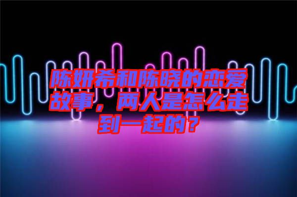 陳妍希和陳曉的戀愛故事，兩人是怎么走到一起的？