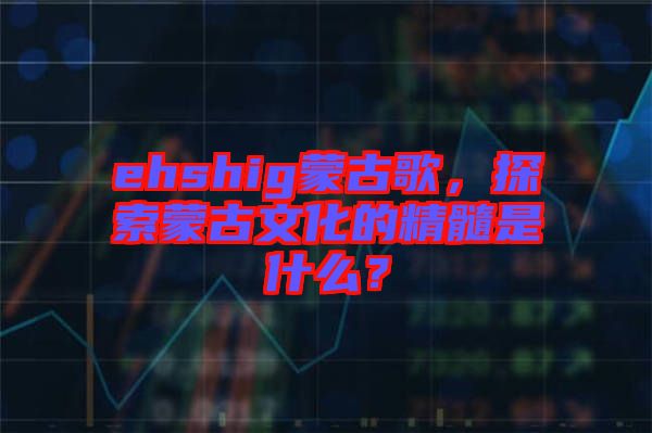 ehshig蒙古歌，探索蒙古文化的精髓是什么？