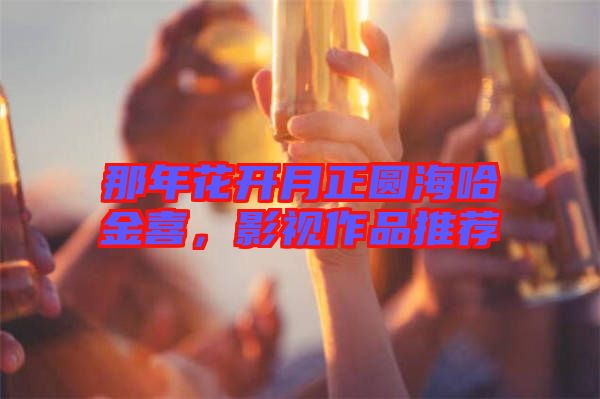 那年花開月正圓海哈金喜，影視作品推薦