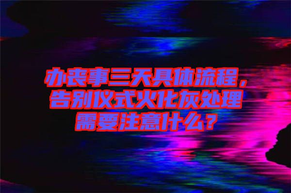 辦喪事三天具體流程，告別儀式火化灰處理需要注意什么？