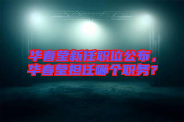 華春瑩新任職位公布，華春瑩擔(dān)任哪個職務(wù)？
