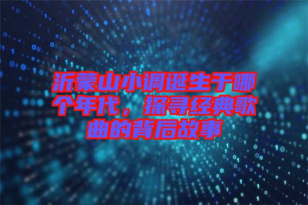 沂蒙山小調(diào)誕生于哪個年代，探尋經(jīng)典歌曲的背后故事