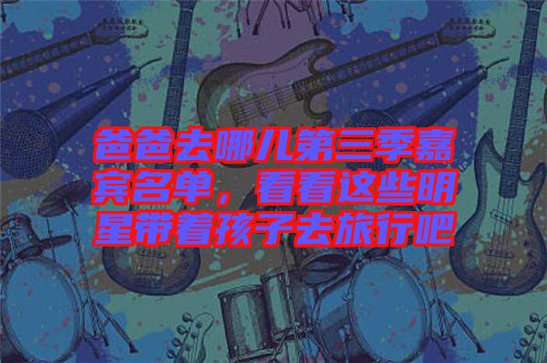 爸爸去哪兒第三季嘉賓名單，看看這些明星帶著孩子去旅行吧