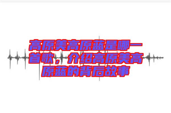 高原美高原藍(lán)是哪一首歌，介紹高原美高原藍(lán)的背后故事
