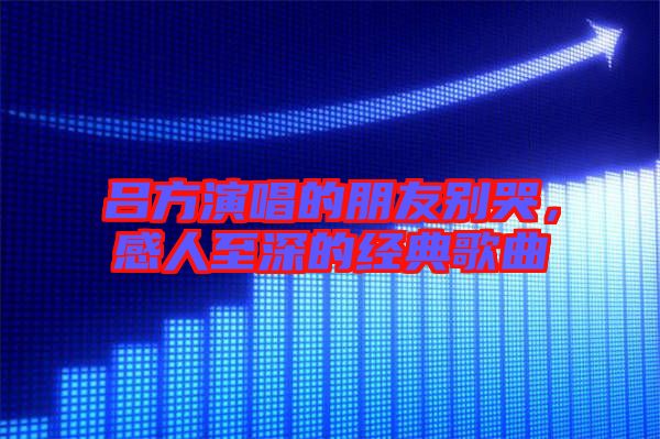 呂方演唱的朋友別哭，感人至深的經(jīng)典歌曲