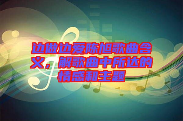 邊做邊愛陳旭歌曲含義，解歌曲中所達的情感和主題