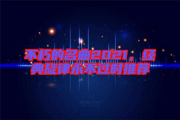 不朽的名曲2021，經(jīng)典旋律永不過(guò)時(shí)推薦