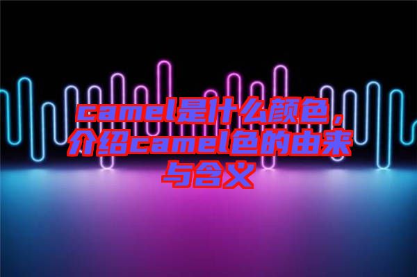 camel是什么顏色，介紹camel色的由來(lái)與含義