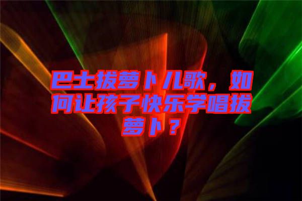 巴士拔蘿卜兒歌，如何讓孩子快樂學(xué)唱拔蘿卜？