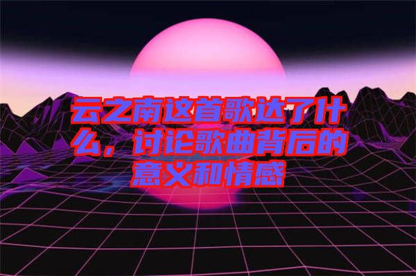 云之南這首歌達了什么，討論歌曲背后的意義和情感