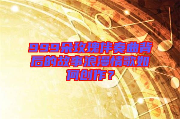 999朵玫瑰伴奏曲背后的故事浪漫情歌如何創(chuàng)作？