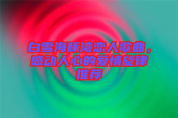 白雪海豚灣戀人歌曲，感動人心的愛情旋律推薦