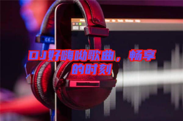 DJ好嗨呦歌曲，暢享的時刻