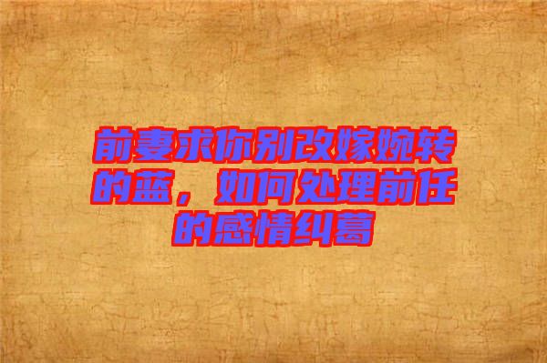 前妻求你別改嫁婉轉(zhuǎn)的藍(lán)，如何處理前任的感情糾葛