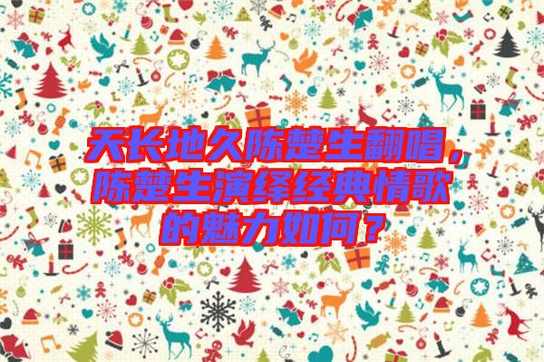 天長(zhǎng)地久陳楚生翻唱，陳楚生演繹經(jīng)典情歌的魅力如何？