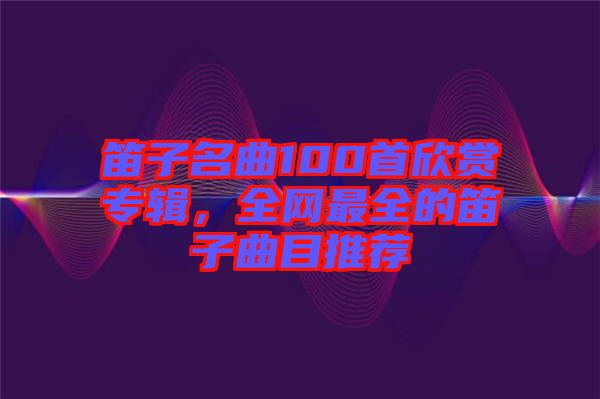 笛子名曲100首欣賞專輯，全網(wǎng)最全的笛子曲目推薦