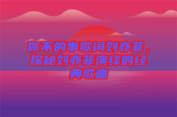 你不的事歌詞劉亦菲，探秘劉亦菲演繹的經(jīng)典歌曲
